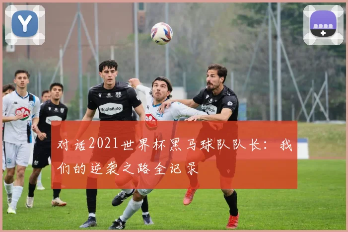 对话2021世界杯黑马球队队长：我们的逆袭之路全记录