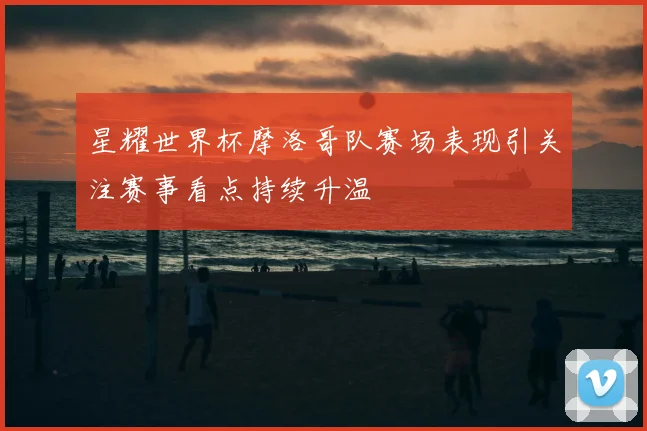 星耀世界杯摩洛哥队赛场表现引关注赛事看点持续升温