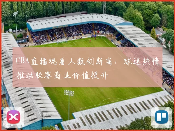 CBA直播观看人数创新高，球迷热情推动联赛商业价值提升