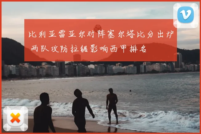 比利亚雷亚尔对阵塞尔塔比分出炉 两队攻防拉锯影响西甲排名