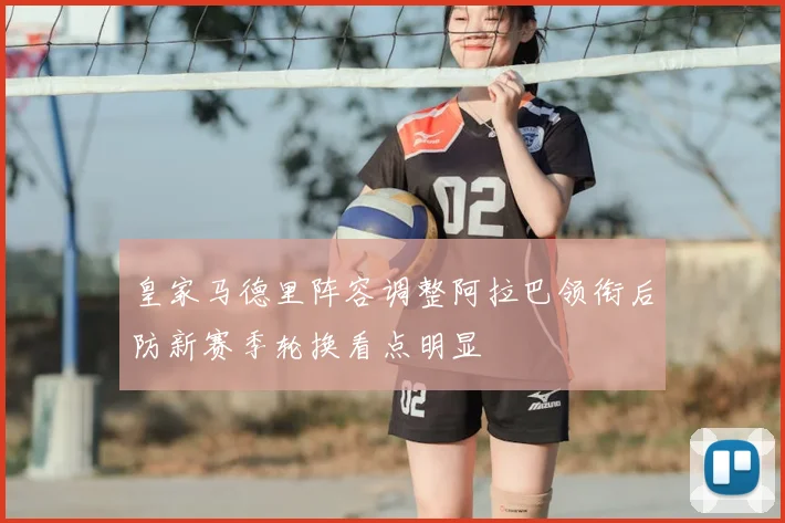 皇家马德里阵容调整阿拉巴领衔后防新赛季轮换看点明显