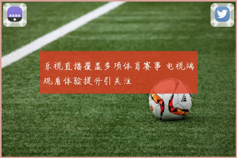 乐视直播覆盖多项体育赛事 电视端观看体验提升引关注
