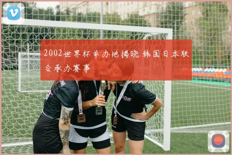 2002世界杯举办地揭晓 韩国日本联合承办赛事