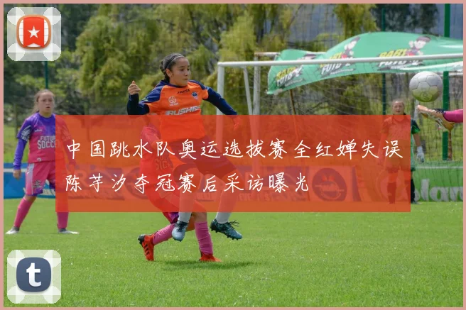 中国跳水队奥运选拔赛全红婵失误陈芋汐夺冠赛后采访曝光