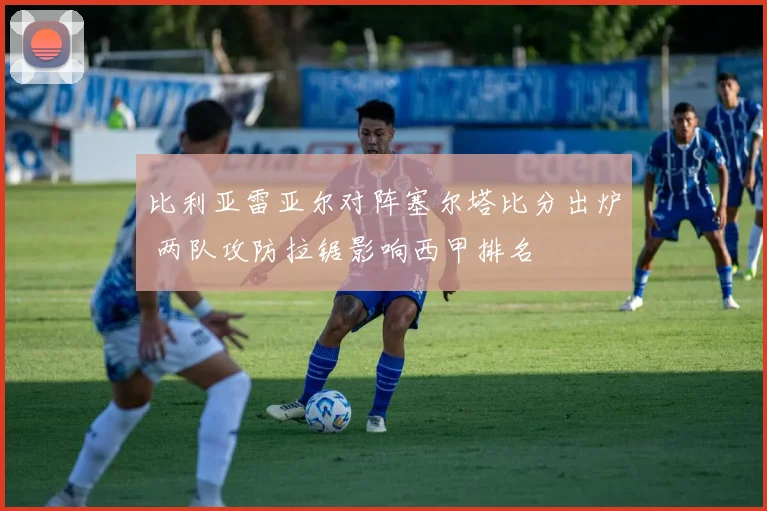 比利亚雷亚尔对阵塞尔塔比分出炉 两队攻防拉锯影响西甲排名