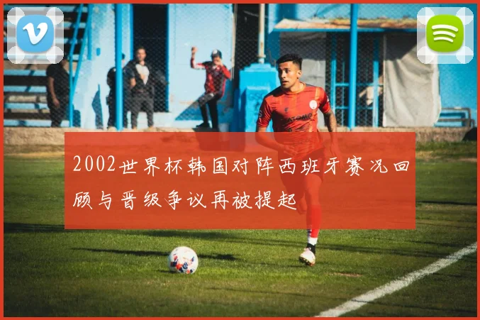 2002世界杯韩国对阵西班牙赛况回顾与晋级争议再被提起