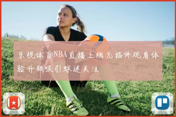乐视体育NBA直播上线无插件观看体验升级吸引球迷关注
