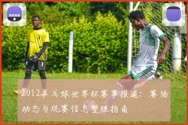 2012乒乓球世界杯赛事报道：赛场动态与观赛信息整理指南