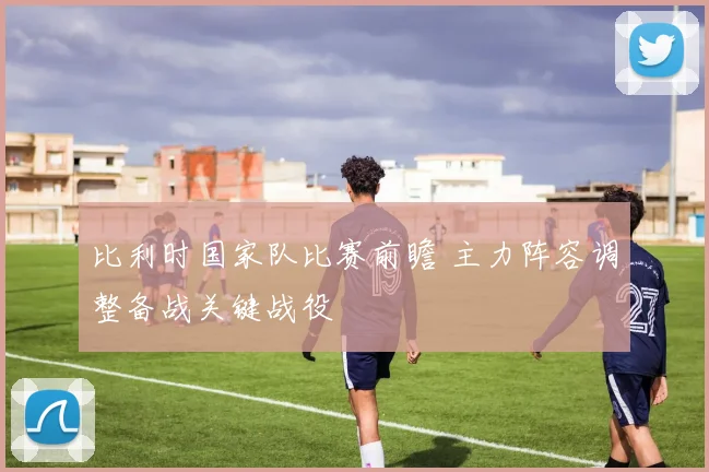 比利时国家队比赛前瞻 主力阵容调整备战关键战役