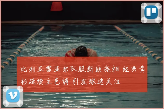 比利亚雷亚尔队服新款亮相 经典黄衫延续主色调 引发球迷关注
