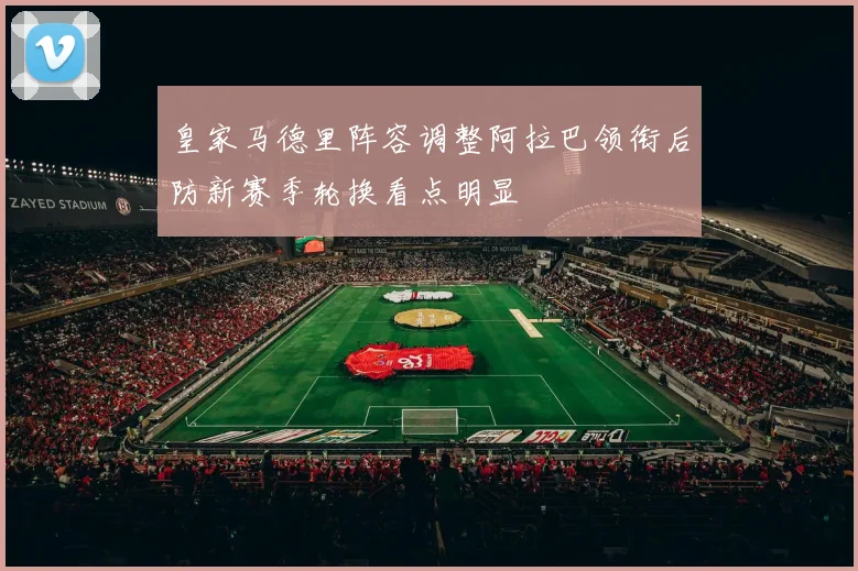 皇家马德里阵容调整阿拉巴领衔后防新赛季轮换看点明显