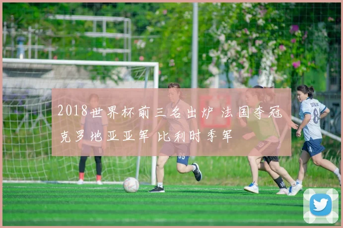 2018世界杯前三名出炉 法国夺冠 克罗地亚亚军 比利时季军