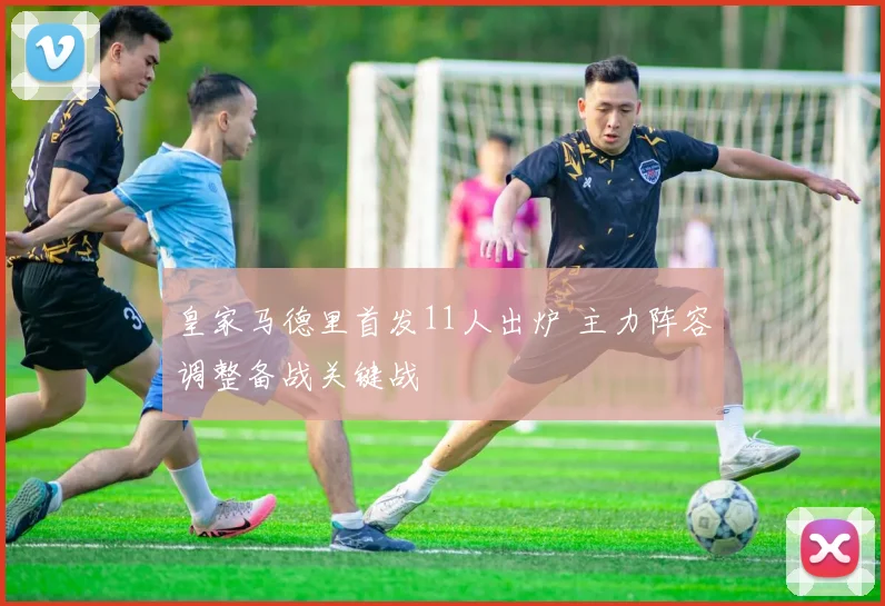 皇家马德里首发11人出炉 主力阵容调整备战关键战