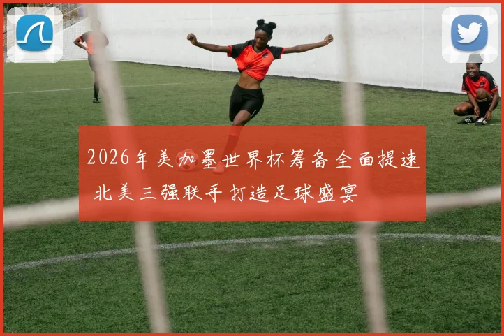 2026年美加墨世界杯筹备全面提速 北美三强联手打造足球盛宴