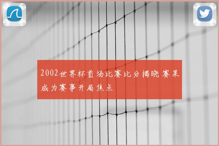 2002世界杯首场比赛比分揭晓 赛果成为赛事开局焦点