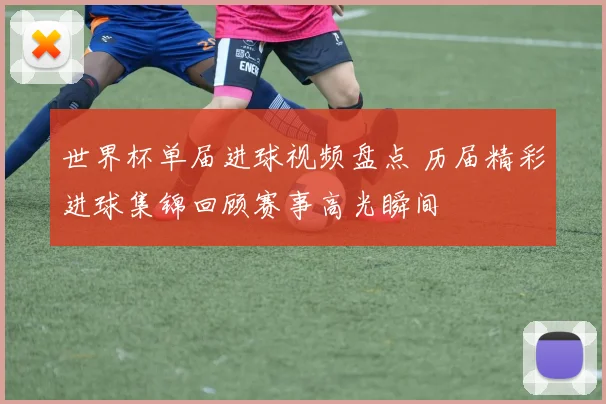 世界杯单届进球视频盘点 历届精彩进球集锦回顾赛事高光瞬间