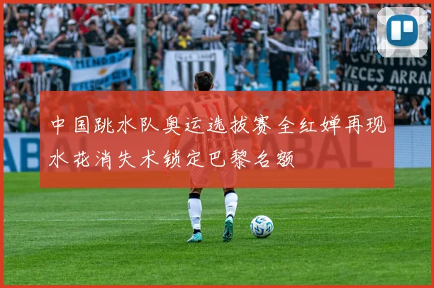 中国跳水队奥运选拔赛全红婵再现水花消失术锁定巴黎名额